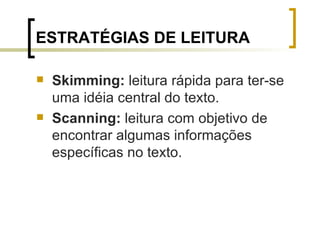 ESTRATÉGIAS DE LEITURA Skimming:  leitura rápida para ter-se uma idéia central do texto. Scanning:  leitura com objetivo de encontrar algumas informações específicas no texto. 