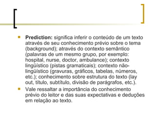 Prediction:  significa inferir o conteúdo de um texto através de seu conhecimento prévio sobre o tema (background); através do contexto semântico (palavras de um mesmo grupo, por exemplo: hospital, nurse, doctor, ambulance); contexto lingüístico (pistas gramaticais); contexto não-lingüístico (gravuras, gráficos, tabelas, números, etc.); conhecimento sobre estrutura do texto (lay out, título, subtítulo, divisão de parágrafos, etc.). Vale ressaltar a importância do conhecimento prévio do leitor e das suas expectativas e deduções em relação ao texto. 