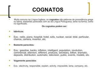 COGNATOS Muito comuns na Língua Inglesa, os  cognatos  são palavras de procedência grega ou latina, bastantes parecidas com as da Língua Portuguesa, tanto na forma, como no significado. Os cognatos podem ser: Idênticos: Exs.: radio, piano, hospital, hotel, sofa, nuclear, social, total, particular, chance, camera, inventor, etc. Bastante parecidos: Exs.: gasoline, banks, inflation, intelligent, population, revolution, commercial, attention, different, products, secretary, billion, dramatic, deposits, distribution, automatic, television, public, events, models, etc. Vagamente parecidos: Exs.: electricity, responsible, explain, activity, impossible, lamp, company, etc. 