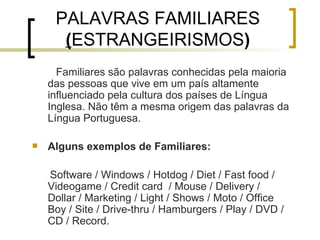 PALAVRAS FAMILIARES  ( ESTRANGEIRISMOS ) Familiares são palavras conhecidas pela maioria das pessoas que vive em um país altamente influenciado pela cultura dos países de Língua Inglesa. Não têm a mesma origem das palavras da Língua Portuguesa. Alguns exemplos de Familiares: Software / Windows / Hotdog / Diet / Fast food / Videogame / Credit card  / Mouse / Delivery / Dollar / Marketing / Light / Shows / Moto / Office Boy / Site / Drive-thru / Hamburgers / Play / DVD / CD / Record. 