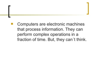 Computers are electronic machines that process information. They can perform complex operations in a fraction of time. But, they can´t think. 