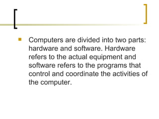 Computers are divided into two parts: hardware and software. Hardware refers to the actual equipment and software refers to the programs that control and coordinate the activities of the computer. 