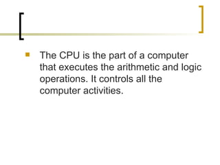 The CPU is the part of a computer that executes the arithmetic and logic operations. It controls all the computer activities. 