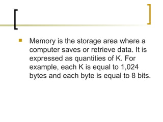 Memory is the storage area where a computer saves or retrieve data. It is expressed as quantities of K. For example, each K is equal to 1,024 bytes and each byte is equal to 8 bits. 