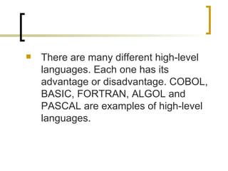 There are many different high-level languages. Each one has its advantage or disadvantage. COBOL, BASIC, FORTRAN, ALGOL and PASCAL are examples of high-level languages. 