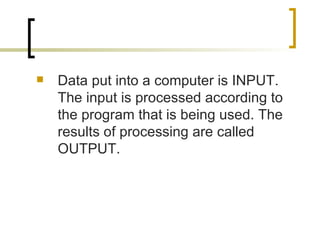 Data put into a computer is INPUT. The input is processed according to the program that is being used. The results of processing are called OUTPUT. 