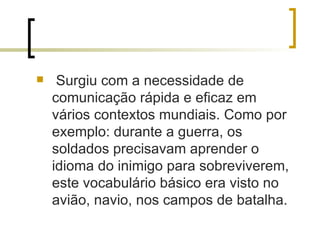 Surgiu com a necessidade de comunicação rápida e eficaz em vários contextos mundiais. Como por exemplo: durante a guerra, os soldados precisavam aprender o idioma do inimigo para sobreviverem, este vocabulário básico era visto no avião, navio, nos campos de batalha.  
