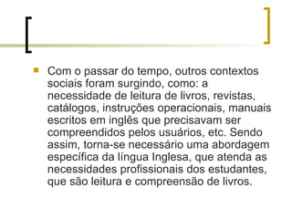 Com o passar do tempo, outros contextos sociais foram surgindo, como: a necessidade de leitura de livros, revistas, catálogos, instruções operacionais, manuais escritos em inglês que precisavam ser compreendidos pelos usuários, etc. Sendo assim, torna-se necessário uma abordagem específica da língua Inglesa, que atenda as necessidades profissionais dos estudantes, que são leitura e compreensão de livros.  