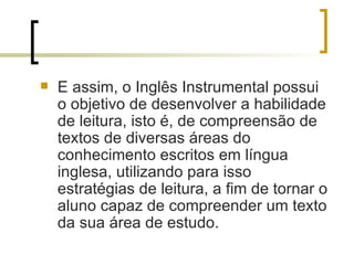 E assim, o Inglês Instrumental possui o objetivo de desenvolver a habilidade de leitura, isto é, de compreensão de textos de diversas áreas do conhecimento escritos em língua inglesa, utilizando para isso estratégias de leitura, a fim de tornar o aluno capaz de compreender um texto da sua área de estudo. 