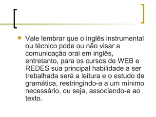 Vale lembrar que o inglês instrumental ou técnico pode ou não visar a comunicação oral em inglês, entretanto, para os cursos de WEB e REDES sua principal habilidade a ser trebalhada será a leitura e o estudo de gramática, restringindo-a a um mínimo necessário, ou seja, associando-a ao texto. 