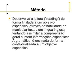 Método Desenvolve a leitura ("reading") de forma limitada a um objetivo específico, através da habilidade de manipular textos em língua inglesa, tentando assimilar a compreensão geral e inferir informações específicas. A gramática  é ensinada de forma contextualizada a um objetivo específico.  