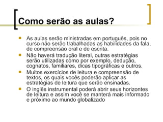 Como serão as aulas?   As aulas serão ministradas em português, pois no curso não serão trabalhadas as habilidades da fala, de compreensão oral e de escrita.  Não haverá tradução literal, outras estratégias serão utilizadas como por exemplo, dedução, cognatos, familiares, dicas tipográficas e outros. Muitos exercícios de leitura e compreensão de textos, os quais vocês poderão aplicar as estratégias de leitura que serão ensinadas. O inglês instrumental poderá abrir seus horizontes de leitura e assim você se manterá mais informado e próximo ao mundo globalizado 