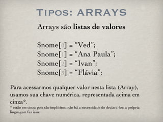 Tipos: ARRAYS Arrays são  listas de valores $nome[ 0 ] = “Ved”; $nome[ 1 ] = “Ana Paula”; $nome[ 2 ] = “Ivan”; $nome[ 3 ] = “Flávia”; Para acessarmos qualquer valor nesta lista (Array), usamos sua chave numérica, representada acima em cinza*. * estão em cinza pois são implícitos: não há a necessidade de declara-los: a própria linguagem faz isso. 