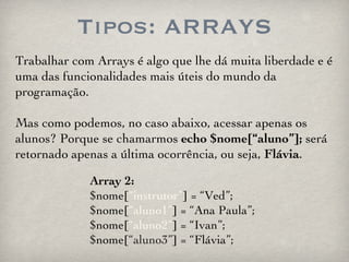 Tipos: ARRAYS Array 2: $nome[ “instrutor” ] = “Ved”; $nome[ “aluno1” ] = “Ana Paula”; $nome[ “aluno2” ] = “Ivan”; $nome[ “aluno3” ] = “Flávia”; Trabalhar com Arrays é algo que lhe dá muita liberdade e é uma das funcionalidades mais úteis do mundo da programação.  Mas como podemos, no caso abaixo, acessar apenas os alunos? Porque se chamarmos  echo   $nome[“aluno”];  será retornado apenas a última ocorrência, ou seja,  Flávia . 