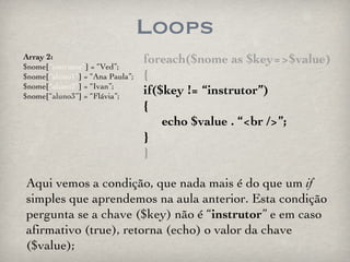 Loops foreach($nome as $key=>$value) { if($key != “instrutor”) { echo $value . “<br />”; } } Array 2: $nome[ “instrutor” ] = “Ved”; $nome[ “aluno1” ] = “Ana Paula”; $nome[ “aluno2” ] = “Ivan”; $nome[ “aluno3” ] = “Flávia”; Aqui vemos a condição, que nada mais é do que um  if  simples que aprendemos na aula anterior. Esta condição pergunta se a chave ($key) não é “ instrutor ” e em caso afirmativo (true), retorna (echo) o valor da chave ($value); 