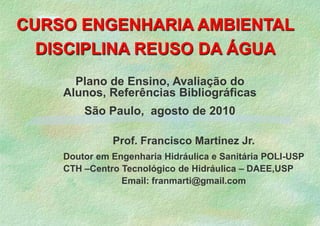 CURSO ENGENHARIA AMBIENTAL DISCIPLINA REUSO DA ÁGUA 8 18 Plano de Ensino, Avaliação do Alunos, Referências Bibliográficas  São Paulo,  agosto de 2010 Prof. Francisco Martinez Jr. Doutor em Engenharia Hidráulica e Sanitária POLI-USP CTH –Centro Tecnológico de Hidráulica – DAEE,USP	 Email: franmarti@gmail.com 3 