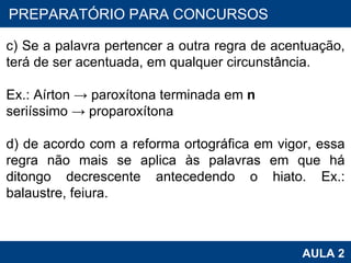 PROAB 2010 AULA 2 PREPARATÓRIO PARA CONCURSOS c) Se a palavra pertencer a outra regra de acentuação, terá de ser acentuada, em qualquer circunstância.   Ex.: Aírton -> paroxítona terminada em  n seriíssimo -> proparoxítona   d) de acordo com a reforma ortográfica em vigor, essa regra não mais se aplica às palavras em que há ditongo decrescente antecedendo o hiato. Ex.: balaustre, feiura. 