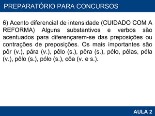 PROAB 2010 AULA 2 PREPARATÓRIO PARA CONCURSOS   6) Acento diferencial de intensidade (CUIDADO COM A REFORMA) Alguns substantivos e verbos são acentuados para diferençarem-se das preposições ou contrações de preposições. Os mais importantes são pôr (v.), pára (v.), pêlo (s.), pêra (s.), pélo, pélas, péla (v.), pôlo (s.), pólo (s.), côa (v. e s.). 