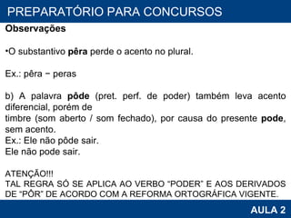 PROAB 2010 AULA 2 PREPARATÓRIO PARA CONCURSOS Observações O substantivo  pêra  perde o acento no plural. Ex.: pêra − peras b) A palavra  pôde  (pret. perf. de poder) também leva acento diferencial, porém de timbre (som aberto / som fechado), por causa do presente  pode , sem acento. Ex.: Ele não pôde sair. Ele não pode sair.   ATENÇÃO!!! TAL REGRA SÓ SE APLICA AO VERBO “PODER” E AOS DERIVADOS DE “PÔR” DE ACORDO COM A REFORMA ORTOGRÁFICA VIGENTE. 