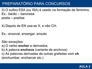 PROAB 2010 AULA 2 PREPARATÓRIO PARA CONCURSOS 3) O sufixo ESA (ou ISA) é usado na formação de feminino. Ex.: barão – baronesa poeta – poetisa   4) Depois de EN usa-se X, e não CH. Ex.: enxoval, enxergar, enxuto São exceções: a) O verbo  encher  e derivados. b) A palavra  enchova  (variante de anchova) c) As palavras derivadas de outras grafadas com  ch  (enchumbar, encharcar etc.) 