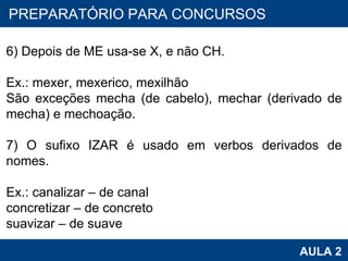 PROAB 2010 AULA 2 PREPARATÓRIO PARA CONCURSOS 6) Depois de ME usa-se X, e não CH. Ex.: mexer, mexerico, mexilhão São exceções mecha (de cabelo), mechar (derivado de mecha) e mechoação.   7) O sufixo IZAR é usado em verbos derivados de nomes. Ex.: canalizar – de canal concretizar – de concreto suavizar – de suave 