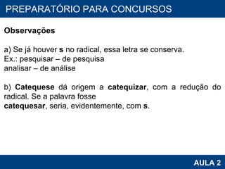 PROAB 2010 AULA 2 PREPARATÓRIO PARA CONCURSOS Observações a) Se já houver  s  no radical, essa letra se conserva. Ex.: pesquisar – de pesquisa analisar – de análise   b)  Catequese  dá origem a  catequizar , com a redução do radical. Se a palavra fosse catequesar , seria, evidentemente, com  s . 