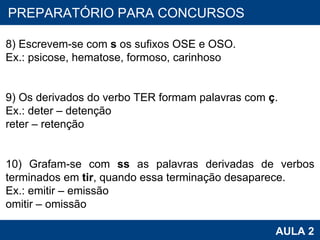PROAB 2010 AULA 2 PREPARATÓRIO PARA CONCURSOS 8) Escrevem-se com  s  os sufixos OSE e OSO. Ex.: psicose, hematose, formoso, carinhoso   9) Os derivados do verbo TER formam palavras com  ç . Ex.: deter – detenção reter – retenção   10) Grafam-se com  ss  as palavras derivadas de verbos terminados em  tir , quando essa terminação desaparece. Ex.: emitir – emissão omitir – omissão 