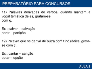 PROAB 2010 AULA 2 PREPARATÓRIO PARA CONCURSOS 11) Palavras derivadas de verbos, quando mantêm a vogal temática deles, grafam-se com  ç . Ex.: salvar – salvação partir – partição   12) Palavra que se deriva de outra com  t  no radical grafa-se com  ç . Ex.: cantar – canção optar – opção 