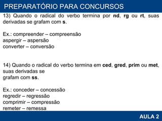 PROAB 2010 AULA 2 PREPARATÓRIO PARA CONCURSOS 13) Quando o radical do verbo termina por  nd ,  rg  ou  rt , suas derivadas se grafam com  s . Ex.: compreender – compreensão aspergir – aspersão converter – conversão   14) Quando o radical do verbo termina em  ced ,  gred ,  prim  ou  met , suas derivadas se grafam com  ss . Ex.: conceder – concessão regredir – regressão comprimir – compressão remeter – remessa 