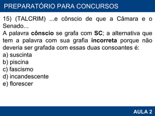 PROAB 2010 AULA 2 PREPARATÓRIO PARA CONCURSOS 15) (TALCRIM) ...e cônscio de que a Câmara e o Senado... A palavra  cônscio  se grafa com  SC ; a alternativa que tem a palavra com sua grafia  incorreta  porque não deveria ser grafada com essas duas consoantes é: a) suscinta b) piscina c) fascismo d) incandescente e) florescer    