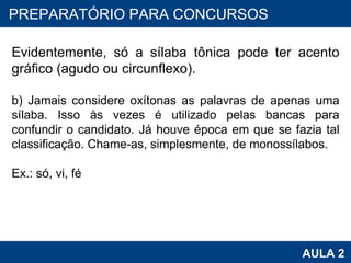 PROAB 2010 AULA 2 PREPARATÓRIO PARA CONCURSOS Evidentemente, só a sílaba tônica pode ter acento gráfico (agudo ou circunflexo).   b) Jamais considere oxítonas as palavras de apenas uma sílaba. Isso às vezes é utilizado pelas bancas para confundir o candidato. Já houve época em que se fazia tal classificação. Chame-as, simplesmente, de monossílabos.   Ex.: só, vi, fé 