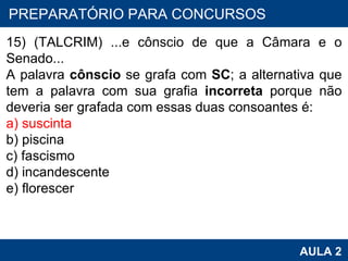 PROAB 2010 AULA 2 PREPARATÓRIO PARA CONCURSOS 15) (TALCRIM) ...e cônscio de que a Câmara e o Senado... A palavra  cônscio  se grafa com  SC ; a alternativa que tem a palavra com sua grafia  incorreta  porque não deveria ser grafada com essas duas consoantes é: a) suscinta b) piscina c) fascismo d) incandescente e) florescer    