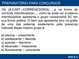 PROAB 2010 AULA 2 PREPARATÓRIO PARA CONCURSOS 16) (A.CART. − CORREGEDORIA) ... e na forma de currículo interdisciplinar ,...; como se pode ver a palavra  interdisciplinar  apresenta o grupo consonantal SC em sua forma gráfica. O item que apresenta erro na grafia de uma das palavras exatamente pela presença indevida desse mesmo grupo é:   a) piscina  −  crescimento b) adolescente  −  descida c) suscitar  −  fascismo d) ascensão  −  indescente e) fluorescente  −  consciente   