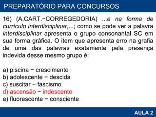 PROAB 2010 AULA 2 PREPARATÓRIO PARA CONCURSOS 16) (A.CART. − CORREGEDORIA) ... e na forma de currículo interdisciplinar ,...; como se pode ver a palavra  interdisciplinar  apresenta o grupo consonantal SC em sua forma gráfica. O item que apresenta erro na grafia de uma das palavras exatamente pela presença indevida desse mesmo grupo é:   a) piscina  −  crescimento b) adolescente  −  descida c) suscitar  −  fascismo d) ascensão  −  indescente e) fluorescente  −  consciente   