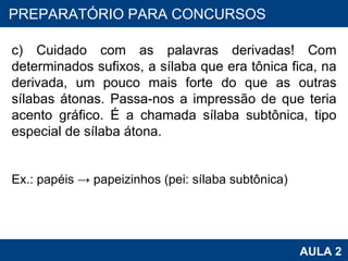 PROAB 2010 AULA 2 PREPARATÓRIO PARA CONCURSOS c) Cuidado com as palavras derivadas! Com determinados sufixos, a sílaba que era tônica fica, na derivada, um pouco mais forte do que as outras sílabas átonas. Passa-nos a impressão de que teria acento gráfico. É a chamada sílaba subtônica, tipo especial de sílaba átona.   Ex.: papéis -> papeizinhos (pei: sílaba subtônica) 