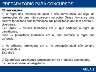 PROAB 2010 AULA 2 PREPARATÓRIO PARA CONCURSOS Observações a) A regra das oxítonas se opõe à das paroxítonas, ou seja, as terminações de uma não aparecem na outra. Dessa forma, se uma palavra for oxítona com terminação das paroxítonas não terá acento. E vice-versa. Ex.: urubu -> oxítona terminada em  u , que pertence à regra as paroxítonas. doce -> paroxítona terminada em  e , que pertence à regra das oxítonas.   b) As oxítonas terminadas em  u , no português atual, são sempre seguidas de  s . Ex.: vírus   c) Os prefixos paroxítonos terminados em i e r não são acentuados. Ex.: super-homem, anti-higiênico 
