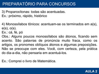 PROAB 2010 AULA 2 PREPARATÓRIO PARA CONCURSOS   3) Proparoxítonas: todas são acentuadas. Ex.: próximo, rápido, histórico   4) Monossílabos tônicos: acentuam-se os terminados em a(s), e(s), o(s). Ex.: cá, fé, pó Obs.: Alguns poucos monossílabos são átonos, ficando sem acento. São palavras de pronúncia muito fraca, como os artigos, os pronomes oblíquos átonos e algumas preposições. Não se preocupe com eles. Você, com certeza, pela prática do dia-a-dia, não pensaria em acentuá-los. Ex.: Comprei o livro de Matemática. 