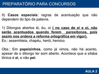 PROAB 2010 AULA 2 PREPARATÓRIO PARA CONCURSOS II)  Casos especiais : regras de acentuação que não dependem do tipo da palavra.   1) Ditongos abertos éi, éu, oi  ( no caso de ei e oi, não serão acentuados quando forem  paroxítonos, pois assim nos ordena a reforma ortográfica em vigor). Ex.: assembleia, chapéu, herói, heroico.   Obs.: Em  papeizinhos , como já vimos, não há acento, apesar de o ditongo ter som aberto. Acontece que a sílaba tônica é  zi , e não  pei . 
