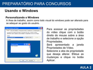 PROAB 2010 AULA 2 PREPARATÓRIO PARA CONCURSOS Usando o Windows Personalizando o Windows A Área de trabalho, assim como todo visual do windows pode ser alterado para se adequar ao gosto do usuário. Para acessar as propriedades do vídeo clique com o botão direito do mouse sobre a área de trabalho e selecione a opção Propriedades. Será apresentado a janela Propriedades de Vídeo. Selecione a aba da propriedade que deseja alterar. Efetue as mudanças e clique no botão Aplicar. 