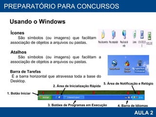 PROAB 2010 AULA 2 PREPARATÓRIO PARA CONCURSOS Usando o Windows Ícones São símbolos (ou imagens) que facilitam a associação de objetos a arquivos ou pastas.  Atalhos São símbolos (ou imagens) que facilitam a associação de objetos a arquivos ou pastas. Barra de Tarefas É a barra horizontal que atravessa toda a base do Desktop. 3. Botões de Programas em Execução 4. Barra de Idiomas 1. Botão Iniciar 2. Área de Inicialização Rápida 5. Área de Notificação e Relógio 