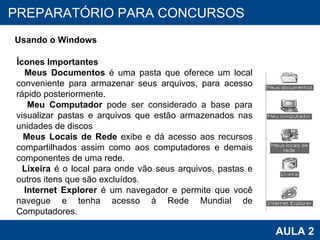 PROAB 2010 AULA 2 PREPARATÓRIO PARA CONCURSOS Usando o Windows Ícones Importantes Meus Documentos  é uma pasta que oferece um local conveniente para armazenar seus arquivos, para acesso rápido posteriormente. Meu Computador  pode ser considerado a base para visualizar pastas e arquivos que estão armazenados nas unidades de discos Meus Locais de Rede  exibe e dá acesso aos recursos compartilhados assim como aos computadores e demais componentes de uma rede. Lixeira  é o local para onde vão seus arquivos, pastas e outros itens que são excluídos. Internet Explorer  é um navegador e permite que você navegue e tenha acesso à Rede Mundial de Computadores. 