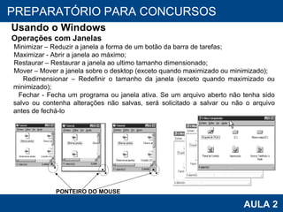 PROAB 2010 AULA 2 PREPARATÓRIO PARA CONCURSOS Usando o Windows Operações com Janelas Minimizar – Reduzir a janela a forma de um botão da barra de tarefas; Maximizar - Abrir a janela ao máximo; Restaurar – Restaurar a janela ao ultimo tamanho dimensionado; Mover – Mover a janela sobre o desktop (exceto quando maximizado ou minimizado); Redimensionar – Redefinir o tamanho da janela (exceto quando maximizado ou minimizado); Fechar - Fecha um programa ou janela ativa. Se um arquivo aberto não tenha sido salvo ou contenha alterações não salvas, será solicitado a salvar ou não o arquivo antes de fechá-lo PONTEIRO DO MOUSE 
