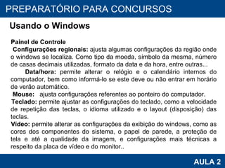 PROAB 2010 AULA 2 PREPARATÓRIO PARA CONCURSOS Usando o Windows Painel de Controle Configurações regionais:  ajusta algumas configurações da região onde o windows se localiza. Como tipo da moeda, símbolo da mesma, número de casas decimais utilizadas, formato da data e da hora, entre outras... Data/hora:  permite alterar o relógio e o calendário internos do computador, bem como informá-lo se este deve ou não entrar em horário de verão automático. Mouse:  ajusta configurações referentes ao ponteiro do computador. Teclado:  permite ajustar as configurações do teclado, como a velocidade de repetição das teclas, o idioma utilizado e o layout (disposição) das teclas. Vídeo:  permite alterar as configurações da exibição do windows, como as cores dos componentes do sistema, o papel de parede, a proteção de tela e até a qualidade da imagem, e configurações mais técnicas a respeito da placa de vídeo e do monitor.. 