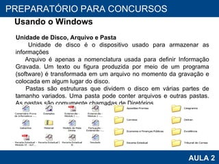 PROAB 2010 AULA 2 PREPARATÓRIO PARA CONCURSOS Usando o Windows Unidade de Disco, Arquivo e Pasta Unidade de disco é o dispositivo usado para armazenar as informações Arquivo   é apenas a nomenclatura usada para definir Informação Gravada. Um texto ou figura produzida por meio de um programa (software) é transformada em um arquivo   no momento da gravação e colocada em algum lugar do disco.  Pastas são estruturas que dividem o disco em várias partes de tamanho variados. Uma pasta pode conter arquivos e outras pastas. As pastas são comumente chamadas de Diretórios 