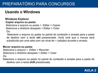 PROAB 2010 AULA 2 PREPARATÓRIO PARA CONCURSOS Usando o Windows Windows Explorer Copiar arquivo ou pasta:  Seleciona o arquivo ou pasta >  Editar > Copiar. Seleciona o diretório desejado > Editar > Colar   Ou Selecione o arquivo ou pasta no painel do conteúdo e arraste para a pasta de destino com a tecla  ctrl  pressionada. Você verá que o mouse será substituído por uma seta com um sinal de + (adição) durante o arrasto. Mover arquivo ou pasta: Seleciona o arquivo >  Editar > Recortar. Seleciona o diretório desejado > Editar > Colar Ou Selecione o arquivo ou pasta no painel do conteúdo e arraste para a pasta de destino com a tecla  shift  pressionada. 