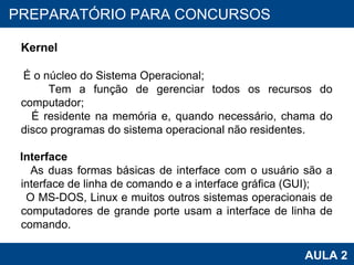 PROAB 2010 AULA 2 PREPARATÓRIO PARA CONCURSOS Kernel É o núcleo do Sistema Operacional; Tem a função de gerenciar todos os recursos do computador; É residente na memória e, quando necessário, chama do disco programas do sistema operacional não residentes. Interface As duas formas básicas de interface com o usuário são a interface de linha de comando e a interface gráfica (GUI); O MS-DOS, Linux e muitos outros sistemas operacionais de computadores de grande porte usam a interface de linha de comando. 