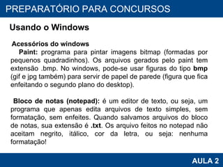 PROAB 2010 AULA 2 PREPARATÓRIO PARA CONCURSOS Usando o Windows Acessórios do windows Paint:  programa para pintar imagens bitmap (formadas por pequenos quadradinhos). Os arquivos gerados pelo paint tem extensão .bmp. No windows, pode-se usar figuras do tipo  bmp  (gif e jpg também) para servir de papel de parede (figura que fica enfeitando o segundo plano do desktop).   Bloco de notas (notepad):  é um editor de texto, ou seja, um programa que apenas edita arquivos de texto simples, sem formatação, sem enfeites. Quando salvamos arquivos do bloco de notas, sua extensão é  .txt . Os arquivo feitos no notepad não aceitam negrito, itálico, cor da letra, ou seja: nenhuma formatação! 