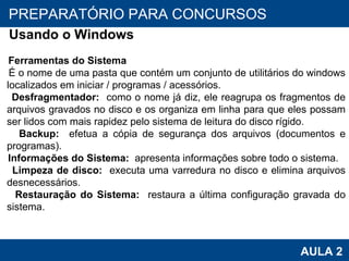 PROAB 2010 AULA 2 PREPARATÓRIO PARA CONCURSOS Usando o Windows Ferramentas do Sistema É o nome de uma pasta que contém um conjunto de utilitários do windows localizados em iniciar / programas / acessórios.  Desfragmentador:  como o nome já diz, ele reagrupa os fragmentos de arquivos gravados no disco e os organiza em linha para que eles possam ser lidos com mais rapidez pelo sistema de leitura do disco rígido.  Backup:  efetua a cópia de segurança dos arquivos (documentos e programas). Informações do Sistema:  apresenta informações sobre todo o sistema. Limpeza de disco:  executa uma varredura no disco e elimina arquivos desnecessários. Restauração do Sistema:  restaura a última configuração gravada do sistema. 