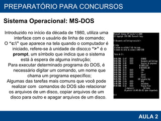 PROAB 2010 AULA 2 PREPARATÓRIO PARA CONCURSOS Sistema Operacional: MS-DOS Introduzido no início da década de 1980, utiliza uma interface com o usuário de linha de comando; O  “c:\”  que aparece na tela quando o computador é iniciado, refere-se à unidade de disco;o  “>”  é o  prompt , um símbolo que indica que o sistema  está à espera de alguma instrução;  Para executar determinado programa do DOS, é necessário digitar um comando, um nome que chama um programa específico; Algumas das tarefas mais comuns que você pode realizar com  comandos do DOS são relacionar  os arquivos de um disco, copiar arquivos de um disco para outro e apagar arquivos de um disco .   
