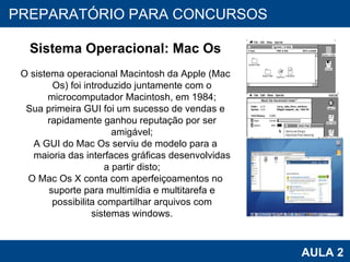 PROAB 2010 AULA 2 PREPARATÓRIO PARA CONCURSOS Sistema Operacional: Mac Os O sistema operacional Macintosh da Apple (Mac Os) foi introduzido juntamente com o microcomputador Macintosh, em 1984; Sua primeira GUI foi um sucesso de vendas e rapidamente ganhou reputação por ser amigável; A GUI do Mac Os serviu de modelo para a maioria das interfaces gráficas desenvolvidas a partir disto; O Mac Os X conta com aperfeiçoamentos no suporte para multimídia e multitarefa e possibilita compartilhar arquivos com sistemas windows. 